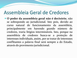 Assembleia Geral de Credores
 O poder da assembleia geral não é decisório, não
se sobrepondo ao jurisdicional. Isto pois, devido ao
curso natural de funcionamento da assembleia,
principalmente em havendo grande número de
credores, traria litígios intermináveis. Isto, porque na
assembleia de credores busca-se a proteção de
interesses individuais, assim, por se tratar de interesses
conflitantes a palavra final será sempre a do Estado,
através do provimento jurisdicional.
 