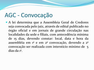 AGC - Convocação
 A lei determina que a Assembleia Geral de Credores
seja convocada pelo juiz, através de edital publicado no
órgão oficial e em jornais de grande circulação nas
localidades da sede e filiais, com antecedência mínima
de 15 dias, devendo constar: local, data e hora da
assembléia em 1ª e em 2ª convocação, devendo a 2ª
convocação ser realizada com interstício mínimo de 5
dias da 1ª.
 