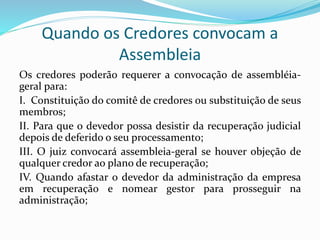 Quando os Credores convocam a
Assembleia
Os credores poderão requerer a convocação de assembléia-
geral para:
I. Constituição do comitê de credores ou substituição de seus
membros;
II. Para que o devedor possa desistir da recuperação judicial
depois de deferido o seu processamento;
III. O juiz convocará assembleia-geral se houver objeção de
qualquer credor ao plano de recuperação;
IV. Quando afastar o devedor da administração da empresa
em recuperação e nomear gestor para prosseguir na
administração;
 