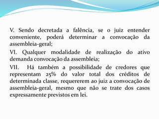 V. Sendo decretada a falência, se o juiz entender
conveniente, poderá determinar a convocação da
assembleia-geral;
VI. Qualquer modalidade de realização do ativo
demanda convocação da assembleia;
VII. Há também a possibilidade de credores que
representam 25% do valor total dos créditos de
determinada classe, requererem ao juiz a convocação de
assembleia-geral, mesmo que não se trate dos casos
expressamente previstos em lei.
 