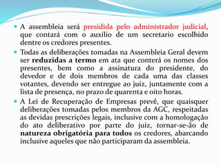  A assembleia será presidida pelo administrador judicial,
que contará com o auxílio de um secretario escolhido
dentre os credores presentes.
 Todas as deliberações tomadas na Assembleia Geral devem
ser reduzidas a termo em ata que conterá os nomes dos
presentes, bem como a assinatura do presidente, do
devedor e de dois membros de cada uma das classes
votantes, devendo ser entregue ao juiz, juntamente com a
lista de presença, no prazo de quarenta e oito horas.
 A Lei de Recuperação de Empresas prevê, que quaisquer
deliberações tomadas pelos membros da AGC, respeitadas
as devidas prescrições legais, inclusive com a homologação
do ato deliberativo por parte do juiz, tornar-se-ão de
natureza obrigatória para todos os credores, abarcando
inclusive aqueles que não participaram da assembleia.
 