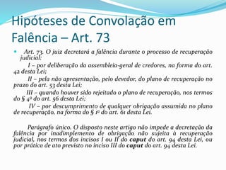 Hipóteses de Convolação em
Falência – Art. 73
 Art. 73. O juiz decretará a falência durante o processo de recuperação
judicial:
I – por deliberação da assembleia-geral de credores, na forma do art.
42 desta Lei;
II – pela não apresentação, pelo devedor, do plano de recuperação no
prazo do art. 53 desta Lei;
III – quando houver sido rejeitado o plano de recuperação, nos termos
do § 4o do art. 56 desta Lei;
IV – por descumprimento de qualquer obrigação assumida no plano
de recuperação, na forma do § 1o do art. 61 desta Lei.
Parágrafo único. O disposto neste artigo não impede a decretação da
falência por inadimplemento de obrigação não sujeita à recuperação
judicial, nos termos dos incisos I ou II do caput do art. 94 desta Lei, ou
por prática de ato previsto no inciso III do caput do art. 94 desta Lei.
 
