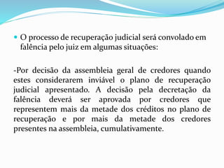  O processo de recuperação judicial será convolado em
falência pelo juiz em algumas situações:
-Por decisão da assembleia geral de credores quando
estes considerarem inviável o plano de recuperação
judicial apresentado. A decisão pela decretação da
falência deverá ser aprovada por credores que
representem mais da metade dos créditos no plano de
recuperação e por mais da metade dos credores
presentes na assembleia, cumulativamente.
 
