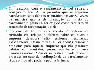.
 Em 12.11.2014, com o surgimento da Lei 13.043, a
situação mudou. A Lei permitiu que as empresas
parcelassem seus débitos tributários em até 84 vezes,
de maneira que a demonstração do início do
parcelamento passou a ser exigido como requisito da
concessão da recuperação judicial.
 Problema da Lei: o parcelamento só poderia ser
efetivado em relação a débitos sobre os quais a
empresa devedora não estivesse recorrendo
judicialmente. Dessa forma, a Lei apenas resolve o
problema para aquelas empresas que não possuem
débitos controvertidos, permanecendo o impasse
quanto às outras. Além disso, resta a dúvida de como
proceder em caso de inadimplência do parcelamento,
já que o fisco não poderia pedir a falência.
 