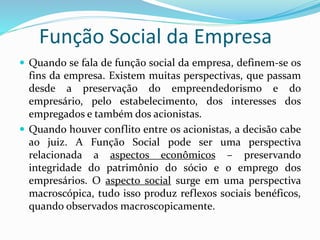 Função Social da Empresa
 Quando se fala de função social da empresa, definem-se os
fins da empresa. Existem muitas perspectivas, que passam
desde a preservação do empreendedorismo e do
empresário, pelo estabelecimento, dos interesses dos
empregados e também dos acionistas.
 Quando houver conflito entre os acionistas, a decisão cabe
ao juiz. A Função Social pode ser uma perspectiva
relacionada a aspectos econômicos – preservando
integridade do patrimônio do sócio e o emprego dos
empresários. O aspecto social surge em uma perspectiva
macroscópica, tudo isso produz reflexos sociais benéficos,
quando observados macroscopicamente.
 