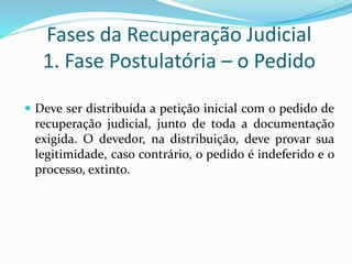 Fases da Recuperação Judicial
1. Fase Postulatória – o Pedido
 Deve ser distribuída a petição inicial com o pedido de
recuperação judicial, junto de toda a documentação
exigida. O devedor, na distribuição, deve provar sua
legitimidade, caso contrário, o pedido é indeferido e o
processo, extinto.
 