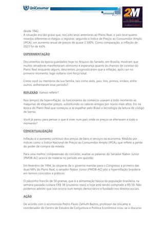 desde 1942.
A situação era tão grave que, nos oito anos anteriores ao Plano Real, o país teve quatro
moedas diferentes e chegou a registrar, segundo o Índice de Preços ao Consumidor Amplo
(IPCA), um aumento anual de preços de quase 2.500%. Como comparação, a inflação de
2023 foi de 4,6%.
EXPERIMENTAÇÃO:
Documentos da época guardados hoje no Arquivo do Senado, em Brasília, mostram que
muitos senadores manifestaram otimismo e esperança quanto às chances de sucesso do
Plano Real enquanto alguns, descrentes, prognosticaram que a inflação, após cair no
primeiro momento, logo voltaria com força total.
Como você ou membros da sua família, tais como avós, pais, tios, primos, irmãos, entre
outros, enfrentaram esse período?
REFLEXÃO: Vamos refletir?
Nos tempos da hiperinflação, os funcionários do comércio usavam a todo momento as
máquinas de etiquetar preços, substituindo os valores antigos por novos mais altos. Foi na
época do Plano Real que começou a se espalhar pelo Brasil a tecnologia da leitura de código
de barras.
Você já parou para pensar o que é viver num país onde os preços se alteravam a todo o
momento?
CONCEITUALIZAÇÃO:
Inflação é o aumento contínuo dos preços de bens e serviços na economia. Medido por
índices como o Índice Nacional de Preços ao Consumidor Amplo (IPCA), que reflete a perda
do poder de compra da moeda.
Para uma melhor compreensão do conceito, analise as palavras do Senador Nabor Júnior
(PMDB-AC) acerca da matéria no período em questão:
Em fevereiro de 1994, às vésperas de o governo mandar para o Congresso a primeira das
duas MPs do Plano Real, o senador Nabor Júnior (PMDB-AC) pôs a hiperinflação brasileira
em termos concretos e práticos:
O pãozinho francês de 50 gramas, que é a alimentação básica da população brasileira, na
semana passada custava CR$ 38 [cruzeiros reais] e hoje está sendo comprado a R$ 58. Não
podemos admitir que isso ocorra num tempo democrático e fundado nos direitos sociais.
AÇÃO:
De acordo com o economista Pedro Paulo Zahluth Bastos, professor da Unicamp e
coordenador do Centro de Estudos de Conjuntura e Política Econômica criou-se o discurso
 