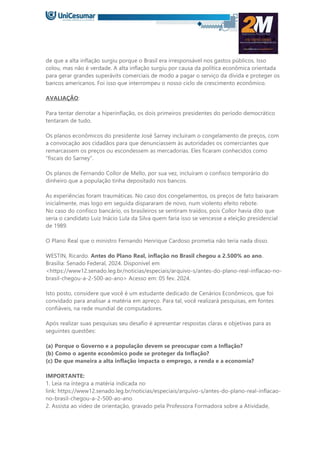 de que a alta inflação surgiu porque o Brasil era irresponsável nos gastos públicos. Isso
colou, mas não é verdade. A alta inflação surgiu por causa da política econômica orientada
para gerar grandes superávits comerciais de modo a pagar o serviço da dívida e proteger os
bancos americanos. Foi isso que interrompeu o nosso ciclo de crescimento econômico.
AVALIAÇÃO:
Para tentar derrotar a hiperinflação, os dois primeiros presidentes do período democrático
tentaram de tudo.
Os planos econômicos do presidente José Sarney incluíram o congelamento de preços, com
a convocação aos cidadãos para que denunciassem às autoridades os comerciantes que
remarcassem os preços ou escondessem as mercadorias. Eles ficaram conhecidos como
“fiscais do Sarney”.
Os planos de Fernando Collor de Mello, por sua vez, incluíram o confisco temporário do
dinheiro que a população tinha depositado nos bancos.
As experiências foram traumáticas. No caso dos congelamentos, os preços de fato baixaram
inicialmente, mas logo em seguida dispararam de novo, num violento efeito rebote.
No caso do confisco bancário, os brasileiros se sentiram traídos, pois Collor havia dito que
seria o candidato Luiz Inácio Lula da Silva quem faria isso se vencesse a eleição presidencial
de 1989.
O Plano Real que o ministro Fernando Henrique Cardoso prometia não teria nada disso.
WESTIN, Ricardo. Antes do Plano Real, inflação no Brasil chegou a 2.500% ao ano.
Brasília: Senado Federal, 2024. Disponível em
<https://www12.senado.leg.br/noticias/especiais/arquivo-s/antes-do-plano-real-inflacao-no-
brasil-chegou-a-2-500-ao-ano> Acesso em: 05 fev. 2024.
Isto posto, considere que você é um estudante dedicado de Cenários Econômicos, que foi
convidado para analisar a matéria em apreço. Para tal, você realizará pesquisas, em fontes
confiáveis, na rede mundial de computadores.
Após realizar suas pesquisas seu desafio é apresentar respostas claras e objetivas para as
seguintes questões:
(a) Porque o Governo e a população devem se preocupar com a Inflação?
(b) Como o agente econômico pode se proteger da Inflação?
(c) De que maneira a alta inflação impacta o emprego, a renda e a economia?
IMPORTANTE:
1. Leia na íntegra a matéria indicada no
link: https://www12.senado.leg.br/noticias/especiais/arquivo-s/antes-do-plano-real-inflacao-
no-brasil-chegou-a-2-500-ao-ano
2. Assista ao vídeo de orientação, gravado pela Professora Formadora sobre a Atividade,
 