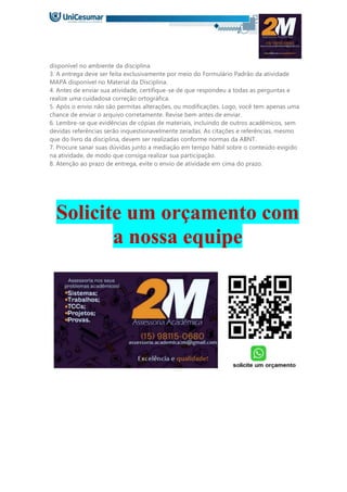 disponível no ambiente da disciplina
3. A entrega deve ser feita exclusivamente por meio do Formulário Padrão da atividade
MAPA disponível no Material da Disciplina.
4. Antes de enviar sua atividade, certifique-se de que respondeu a todas as perguntas e
realize uma cuidadosa correção ortográfica.
5. Após o envio não são permitas alterações, ou modificações. Logo, você tem apenas uma
chance de enviar o arquivo corretamente. Revise bem antes de enviar.
6. Lembre-se que evidências de cópias de materiais, incluindo de outros acadêmicos, sem
devidas referências serão inquestionavelmente zeradas. As citações e referências, mesmo
que do livro da disciplina, devem ser realizadas conforme normas da ABNT.
7. Procure sanar suas dúvidas junto a mediação em tempo hábil sobre o conteúdo exigido
na atividade, de modo que consiga realizar sua participação.
8. Atenção ao prazo de entrega, evite o envio de atividade em cima do prazo.
Solicite um orçamento com
a nossa equipe
 