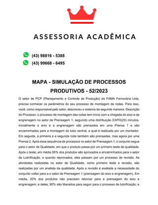 MAPA - SIMULAÇÃO DE PROCESSOS
PRODUTIVOS - 52/2023
O setor de PCP (Planejamento e Controle de Produção) da FAMA Ferroviária Ltda.
precisa conhecer os parâmetros do seu processo de montagem de rodas. Para isso,
você, como responsável pelo setor, descreveu o sistema da seguinte maneira: Descrição
do Processo: o processo de montagem das rodas tem início com a chegada do eixo e da
engrenagem no setor de Prensagem 1, seguindo uma distribuição EXPO(20) minutos.
Inicialmente o eixo e a engrenagem são prensados em uma Prensa 1 e são
encaminhados para a montagem do tubo central, a qual é realizada por um montador.
Em seguida, a primeira e a segunda roda também são prensadas, mas agora por uma
Prensa 2. Após essa sequência de processos no setor de Prensagem 1, o conjunto segue
para o setor de Qualidade, em que o produto passa por um primeiro teste da qualidade.
Após o teste, em média 95% dos produtos são aprovados e encaminhados para o setor
de Lubrificação, e quando reprovados, eles passam por um processo de revisão. As
atividades realizadas no setor de Qualidade, como primeiro teste e revisão, são
realizadas por um analista da qualidade. Após a revisão é avaliada a necessidade do
conjunto voltar para a o setor de Prensagem 1 (prensagem do eixo e engrenagem). Em
média, 20% dos produtos não precisam retornar para a prensagem do eixo e
engrenagem; e deles, 90% são liberados para seguir para o processo de lubrificação; e
A S S E S S O R I A A C A D Ê M I C A
A C A D Ê M I C A
(43) 99668 - 6495
(43) 98816 - 5388
 