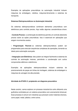 Exemplos de aplicações pneumáticas na automação industrial incluem
máquinas de embalagem, robótica, máquinas-ferramenta e sistemas de
transporte.
Sistemas Eletropneumáticos na Automação Industrial
Os sistemas eletropneumáticos combinam elementos pneumáticos com
eletrônicos para controle preciso. Aqui estão algumas características-chave:
- Controle Preciso: a combinação de eletrônica permite um controle altamente
preciso sobre as ações pneumáticas. Isso é essencial em aplicações que
exigem movimentos exatos.
- Programação Flexível: os sistemas eletropneumáticos podem ser
programados para executar sequências complexas de operações, tornando-os
ideais para automação avançada.
- Integração com Eletrônica: eles podem se integrar facilmente a sistemas de
controle de automação maiores, permitindo a coordenação com outros
componentes elétricos e eletrônicos.
Exemplos de aplicações eletropneumáticas incluem sistemas de
posicionamento de peças em linhas de montagem, sistemas de embalagem e
máquinas de usinagem de alta precisão.
Atividade da ETAPA 3: projetando um diagrama pneumático
Neste cenário, vamos explorar um processo industrial de corte utilizando uma
guilhotina controlada por um sistema pneumático com acionamento bimanual.
Esse processo é comum em indústrias que precisam cortar materiais diversos,
como papel, metal, plástico, entre outros.
 