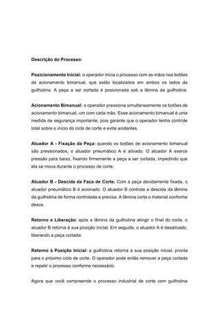 Descrição do Processo:
Posicionamento Inicial: o operador inicia o processo com as mãos nos botões
de acionamento bimanual, que estão localizados em ambos os lados da
guilhotina. A peça a ser cortada é posicionada sob a lâmina da guilhotina.
Acionamento Bimanual: o operador pressiona simultaneamente os botões de
acionamento bimanual, um com cada mão. Esse acionamento bimanual é uma
medida de segurança importante, pois garante que o operador tenha controle
total sobre o início do ciclo de corte e evita acidentes.
Atuador A - Fixação da Peça: quando os botões de acionamento bimanual
são pressionados, o atuador pneumático A é ativado. O atuador A exerce
pressão para baixo, fixando firmemente a peça a ser cortada, impedindo que
ela se mova durante o processo de corte.
Atuador B - Descida da Faca de Corte: Com a peça devidamente fixada, o
atuador pneumático B é acionado. O atuador B controla a descida da lâmina
da guilhotina de forma controlada e precisa. A lâmina corta o material conforme
desce.
Retorno e Liberação: após a lâmina da guilhotina atingir o final do corte, o
atuador B retorna à sua posição inicial. Em seguida, o atuador A é desativado,
liberando a peça cortada.
Retorno à Posição Inicial: a guilhotina retorna a sua posição inicial, pronta
para o próximo ciclo de corte. O operador pode então remover a peça cortada
e repetir o processo conforme necessário.
Agora que você compreende o processo industrial de corte com guilhotina
 