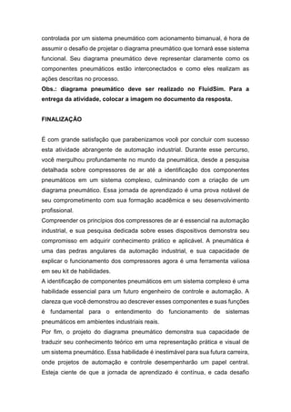controlada por um sistema pneumático com acionamento bimanual, é hora de
assumir o desafio de projetar o diagrama pneumático que tornará esse sistema
funcional. Seu diagrama pneumático deve representar claramente como os
componentes pneumáticos estão interconectados e como eles realizam as
ações descritas no processo.
Obs.: diagrama pneumático deve ser realizado no FluidSim. Para a
entrega da atividade, colocar a imagem no documento da resposta.
FINALIZAÇÃO
É com grande satisfação que parabenizamos você por concluir com sucesso
esta atividade abrangente de automação industrial. Durante esse percurso,
você mergulhou profundamente no mundo da pneumática, desde a pesquisa
detalhada sobre compressores de ar até a identificação dos componentes
pneumáticos em um sistema complexo, culminando com a criação de um
diagrama pneumático. Essa jornada de aprendizado é uma prova notável de
seu comprometimento com sua formação acadêmica e seu desenvolvimento
profissional.
Compreender os princípios dos compressores de ar é essencial na automação
industrial, e sua pesquisa dedicada sobre esses dispositivos demonstra seu
compromisso em adquirir conhecimento prático e aplicável. A pneumática é
uma das pedras angulares da automação industrial, e sua capacidade de
explicar o funcionamento dos compressores agora é uma ferramenta valiosa
em seu kit de habilidades.
A identificação de componentes pneumáticos em um sistema complexo é uma
habilidade essencial para um futuro engenheiro de controle e automação. A
clareza que você demonstrou ao descrever esses componentes e suas funções
é fundamental para o entendimento do funcionamento de sistemas
pneumáticos em ambientes industriais reais.
Por fim, o projeto do diagrama pneumático demonstra sua capacidade de
traduzir seu conhecimento teórico em uma representação prática e visual de
um sistema pneumático. Essa habilidade é inestimável para sua futura carreira,
onde projetos de automação e controle desempenharão um papel central.
Esteja ciente de que a jornada de aprendizado é contínua, e cada desafio
 