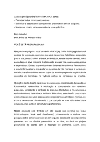 As suas principais tarefas nesse M.A.P.A. serão:
- Pesquisar sobre compressores de ar.
- Identificar e descrever os componentes pneumáticos em um diagrama.
- Montar um projeto para automação de uma guilhotina.
Bom trabalho!
Prof. Plínio de Andrade Vieira
VOCÊ ESTÁ PREPARADO(A)?
Nas próximas páginas, você será DESAFIADO(A)! Como futuro(a) profissional
da área de tecnologia, queremos que você desenvolva habilidades essenciais
para a sua jornada, como: analisar, sistematizar, refletir e tomar decisão. Uma
aprendizagem ativa relevante é relacionada a nossa vida, aos nossos projetos
e expectativas. E nisso o aprendizado em Sistemas Hidráulicos e Pneumáticos
é excelente! Analisar e interpretar os desafios da vida real para a tomada de
decisão, transformando-os em um objeto de estudo que permita a aplicação de
conceitos de tecnologia na vivência prática de concepção de projetos.
O objetivo deste desafio é provocar o seu senso de interpretação, buscando os
fundamentos necessários à explicação e compreensão das questões
propostas, conectando o conteúdo de Sistemas Hidráulicos e Pneumáticos à
realidade de uma determinada indústria. Além disso, este desafio proporciona
autonomia para que você seja capaz de organizar suas atividades mentais, de
modo a desenvolver não somente o que compete as suas atribuições como
estudante, mas também como futuros profissionais.
Nossa atividade está dividida em três etapas que deverão ser feitas
individualmente. Você será desafiado(a) primeiramente a realizar uma
pesquisa sobre compressores de ar; em seguida, descreverá os componentes
presentes em um circuito pneumático; e, ao final, montará um projeto
pneumático de acordo com a descrição do problema. Assim, seus
 