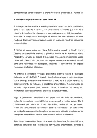 conhecimentos serão colocados à prova! Você está preparado(a)? Vamos lá!
A influência da pneumática na vida moderna
A utilização da pneumática, a tecnologia que lida com o uso do ar comprimido
para realizar trabalho mecânico, tem uma história fascinante que remonta a
milênios. A relação entre o homem e a pneumática começou de forma modesta,
mas com o tempo essa tecnologia se tornou um pilar essencial da vida
moderna, desempenhando um papel crucial em inúmeras indústrias e sistemas
automatizados.
A história da pneumática remonta à Grécia Antiga, quando o filósofo grego
Ctesíbio de Alexandria inventou a primeira bomba de ar, conhecida como
"clepsidra", por volta do século III a.C. Essa invenção foi inicialmente usada
para medir o tempo com precisão, mas logo se tornou uma ferramenta versátil
para uma variedade de aplicações, incluindo o acionamento de órgãos
mecânicos em teatros e templos.
No entanto, a verdadeira revolução pneumática ocorreu durante a Revolução
Industrial, no século XVIII. O advento de máquinas a vapor e motores a vapor
trouxe consigo a necessidade de controlar o fluxo de ar e vapor, levando ao
desenvolvimento de válvulas e atuadores pneumáticos. A pneumática se
espalhou rapidamente para fábricas, minas e sistemas de transporte,
melhorando significativamente a eficiência e a produtividade.
Hoje, a pneumática desempenha um papel vital em diversas indústrias,
incluindo manufatura, automobilística, aeroespacial e muitas outras. Ela é
responsável por alimentar robôs industriais, máquinas de produção,
ferramentas pneumáticas e sistemas de controle automatizados em toda a linha
de produção. A pneumática também é amplamente utilizada em sistemas de
transporte, como trens e ônibus, para controlar freios e suspensões.
Além disso, a pneumática é uma parte essencial da automação industrial, onde
sistemas complexos são controlados por válvulas pneumáticas, cilindros e
 