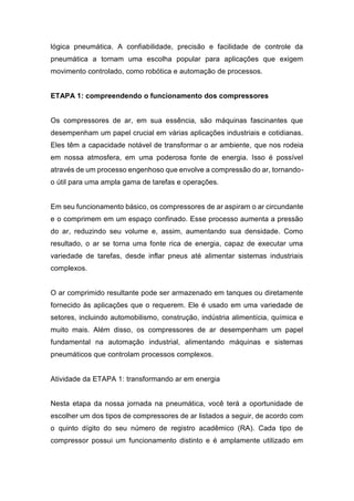 lógica pneumática. A confiabilidade, precisão e facilidade de controle da
pneumática a tornam uma escolha popular para aplicações que exigem
movimento controlado, como robótica e automação de processos.
ETAPA 1: compreendendo o funcionamento dos compressores
Os compressores de ar, em sua essência, são máquinas fascinantes que
desempenham um papel crucial em várias aplicações industriais e cotidianas.
Eles têm a capacidade notável de transformar o ar ambiente, que nos rodeia
em nossa atmosfera, em uma poderosa fonte de energia. Isso é possível
através de um processo engenhoso que envolve a compressão do ar, tornando-
o útil para uma ampla gama de tarefas e operações.
Em seu funcionamento básico, os compressores de ar aspiram o ar circundante
e o comprimem em um espaço confinado. Esse processo aumenta a pressão
do ar, reduzindo seu volume e, assim, aumentando sua densidade. Como
resultado, o ar se torna uma fonte rica de energia, capaz de executar uma
variedade de tarefas, desde inflar pneus até alimentar sistemas industriais
complexos.
O ar comprimido resultante pode ser armazenado em tanques ou diretamente
fornecido às aplicações que o requerem. Ele é usado em uma variedade de
setores, incluindo automobilismo, construção, indústria alimentícia, química e
muito mais. Além disso, os compressores de ar desempenham um papel
fundamental na automação industrial, alimentando máquinas e sistemas
pneumáticos que controlam processos complexos.
Atividade da ETAPA 1: transformando ar em energia
Nesta etapa da nossa jornada na pneumática, você terá a oportunidade de
escolher um dos tipos de compressores de ar listados a seguir, de acordo com
o quinto dígito do seu número de registro acadêmico (RA). Cada tipo de
compressor possui um funcionamento distinto e é amplamente utilizado em
 
