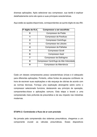 diversas aplicações. Após selecionar seu compressor, sua tarefa é explicar
detalhadamente como ele opera e suas principais características.
Aqui estão as opções disponíveis, correspondentes ao quinto dígito do seu RA:
5º dígito do R.A. Compressor a ser escolhido
0 Compressor de Pistão
1 Compressor de Parafuso
2 Compressor Centrífugo
3 Compressor de Lóbulos
4 Compressor de Palhetas
5 Compressor Scroll
6 Compressor Axial
7 Compressor de Diafragma
8 Compressor Centrífugo de Alta Velocidade
9 Compressor de Alternância
Cada um desses compressores possui características únicas e é adequado
para diferentes aplicações. Portanto, utilize fontes de pesquisa confiáveis na
hora de escrever suas explicações e não esqueça de citá-las de acordo com
as normas técnicas. Forneça uma explicação abrangente sobre como o
compressor selecionado funciona, destacando seu princípio de operação,
componentes-chave e aplicações comuns. Esta etapa o levará a uma
compreensão mais profunda da pneumática e de seu impacto nas indústrias
modernas.
ETAPA 2: Controlando o fluxo de ar com precisão
Na jornada pela compreensão dos sistemas pneumáticos, chegamos a um
componente crucial: as válvulas pneumáticas. Esses dispositivos
 