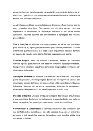 desempenham um papel essencial na regulação e no controle do fluxo de ar
comprimido, permitindo que máquinas e sistemas realizem uma variedade de
tarefas com precisão e eficiência.
As válvulas pneumáticas são projetadas para direcionar o fluxo de ar de acordo
com comandos específicos. Elas operam em princípios simples, mas sua
importância é inestimável na automação industrial e em várias outras
aplicações. Vejamos algumas das características e aplicações das válvulas
pneumáticas:
Vias e Posições: as válvulas pneumáticas podem ter várias vias (caminhos
para o fluxo de ar) e posições (estados em que a válvula pode estar). As vias
determinam quantas direções o ar pode seguir, enquanto as posições definem
os estados da válvula, como aberto, fechado ou parcialmente aberto.
Válvulas Lógicas: além das válvulas tradicionais, existem as chamadas
válvulas lógicas, que funcionam com base em comandos lógicos pneumáticos.
Isso permite a criação de sequências complexas de operações controladas por
sistemas de automação.
Aplicações Diversas: as válvulas pneumáticas são usadas em uma ampla
gama de aplicações, desde operações de linha de montagem em fábricas até
sistemas de controle de tráfego em cidades. Elas estão presentes em máquinas
industriais, sistemas de transporte pneumático, sistemas de embalagem,
sistemas de freio pneumático em veículos pesados e muito mais.
Precisão e Rapidez: uma das principais vantagens das válvulas pneumáticas
é sua capacidade de oferecer controle preciso e resposta rápida. Isso as torna
ideais para aplicações que exigem movimentos precisos e repetitivos.
Confiabilidade e Durabilidade: as válvulas pneumáticas são conhecidas por
sua confiabilidade e durabilidade. Elas são capazes de operar em ambientes
adversos e sob condições severas, tornando-as uma escolha sólida para
ambientes industriais.
 