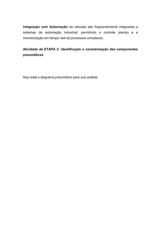 Integração com Automação: as válvulas são frequentemente integradas a
sistemas de automação industrial, permitindo o controle preciso e a
monitorização em tempo real de processos complexos.
Atividade da ETAPA 2: identificação e caracterização das componentes
pneumáticos
Aqui está o diagrama pneumático para sua análise:
 