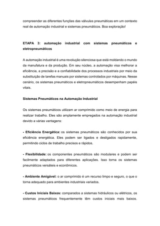 compreender as diferentes funções das válvulas pneumáticas em um contexto
real de automação industrial e sistemas pneumáticos. Boa exploração!
ETAPA 3: automação industrial com sistemas pneumáticos e
eletropneumáticos
A automação industrial é uma revolução silenciosa que está moldando o mundo
da manufatura e da produção. Em seu núcleo, a automação visa melhorar a
eficiência, a precisão e a confiabilidade dos processos industriais por meio da
substituição de tarefas manuais por sistemas controlados por máquinas. Nesse
cenário, os sistemas pneumáticos e eletropneumáticos desempenham papéis
vitais.
Sistemas Pneumáticos na Automação Industrial
Os sistemas pneumáticos utilizam ar comprimido como meio de energia para
realizar trabalho. Eles são amplamente empregados na automação industrial
devido a várias vantagens:
- Eficiência Energética: os sistemas pneumáticos são conhecidos por sua
eficiência energética. Eles podem ser ligados e desligados rapidamente,
permitindo ciclos de trabalho precisos e rápidos.
- Flexibilidade: os componentes pneumáticos são modulares e podem ser
facilmente adaptados para diferentes aplicações. Isso torna os sistemas
pneumáticos versáteis e econômicos.
- Ambiente Amigável: o ar comprimido é um recurso limpo e seguro, o que o
torna adequado para ambientes industriais variados.
- Custos Iniciais Baixos: comparados a sistemas hidráulicos ou elétricos, os
sistemas pneumáticos frequentemente têm custos iniciais mais baixos.
 