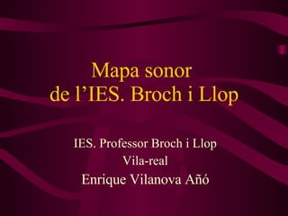 Mapa sonor  de l’IES. Broch i Llop IES. Professor Broch i Llop Vila-real Enrique Vilanova Añó 