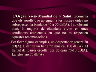 L’ Organització Mundial de la Salut , recomana que els sorolls que apleguen a les nostres oïdes no sobrepassen la banda de 45 a 55 dB(A). I no obstant això, la majoria de ciutadans vivim en unes condicions ambientals en què no es respecten aquestes recomanacions.  Per ficar alguns exemples, un despertador genera 70 dB(A). Estar en un bar amb música, 100 dB(A). El trànsit del carrer escoltat des de casa 70-80 dB(A). La televisió 75 dB(A). 