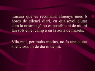 Encara que es recomana almenys unes 6 hores de silenci diari, en qualsevol ciutat com la nostra açò no és possible ni de nit, ni tan sols en el camp o en la zona de masets. Vila-real, per molts motius, no és una ciutat silenciosa, ni de dia ni de nit. 