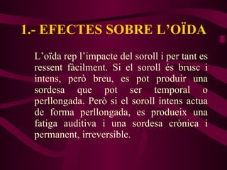 1.- EFECTES SOBRE L’OÏDA L’oïda rep l’impacte del soroll i per tant es ressent fàcilment. Si el soroll és brusc i intens, però breu, es pot produir una sordesa que pot ser temporal o perllongada. Però si el soroll intens actua de forma perllongada, es produeix una fatiga auditiva i una sordesa crònica i permanent, irreversible. 