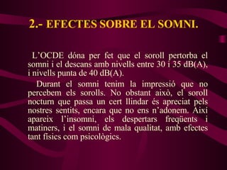 2.-   EFECTES SOBRE EL SOMNI. L’OCDE dóna per fet que el soroll pertorba el somni i el descans amb nivells entre 30 i 35 dB(A), i nivells punta de 40 dB(A). Durant el somni tenim la impressió que no percebem els sorolls. No obstant això, el soroll nocturn que passa un cert llindar és apreciat pels nostres sentits, encara que no ens n’adonem. Així apareix l’insomni, els despertars freqüents i matiners, i el somni de mala qualitat, amb efectes tant físics com psicològics. 