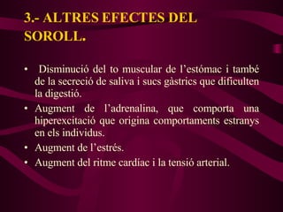 3.- ALTRES EFECTES DEL SOROLL . Disminució del to muscular de l’estómac i també de la secreció de saliva i sucs gàstrics que dificulten la digestió. Augment de l’adrenalina, que comporta una hiperexcitació que origina comportaments estranys en els individus. Augment de l’estrés. Augment del ritme cardíac i la tensió arterial. 