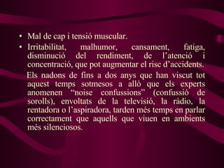 Mal de cap i tensió muscular. Irritabilitat, malhumor, cansament, fatiga, disminució del rendiment, de l’atenció i concentració, que pot augmentar el risc d’accidents. Els nadons de fins a dos anys que han viscut tot aquest temps sotmesos a allò que els experts anomenen “noise confussions” (confussió de sorolls), envoltats de la televisió, la ràdio, la rentadora o l’aspiradora, tarden més temps en parlar correctament que aquells que viuen en ambients més silenciosos. 