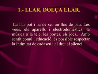 1.- LLAR, DOLÇA LLAR. La llar pot i ha de ser un lloc de pau. Les veus, els aparells i electrodomèstics, la música o la tele, les portes, els jocs... Amb sentit comú i educació, és possible respectar la intimitat de cadascú i el dret al silenci. 