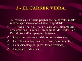 3.- EL CARRER VIBRA. El carrer és un focus permanent de sorolls, molts més del que seria aconsellable i suportable. El trànsit de dia i de nit, camions, ciclomotors, acceleracions, sirenes, fregament de rodes en l’asfalt, tubs d’escapament, botzines,...  Obres i reparacions, edificis en construcció,... Carreteres, autopistes, corredors, desviaments,... Bars, discoteques i pubs, festes diverses,... Empreses, indústries,... 