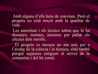 Amb alguns d’ells hem de conviure. Però el progrés no està renyit amb la qualitat de vida.  Les autoritats i els tècnics saben que hi ha dissenys, normes, mesures per paliar els efectes dels sorolls.  El progrés es mesura no tan sols per a l’avanç de la ciència i la tècnica, sinó també perquè aquestes estiguen al servei de la comunitat i del bé comú. 