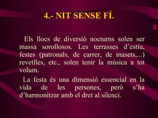 4.- NIT SENSE FÍ. Els llocs de diversió nocturns solen ser massa sorollosos. Les terrasses d’estiu, festes (patronals, de carrer, de masets,...) revetlles, etc., solen tenir la música a tot volum.  La festa és una dimensió essencial en la vida de les persones, però s’ha d’harmonitzar amb el dret al silenci. 