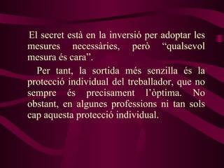 El secret està en la inversió per adoptar les mesures necessàries, però “qualsevol mesura és cara”.  Per tant, la sortida més senzilla és la protecció individual del treballador, que no sempre és precisament l’òptima. No obstant, en algunes professions ni tan sols cap aquesta protecció individual. 