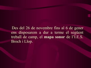 Des del 26 de novembre fins al 6 de gener ens disposarem a dur a terme el següent treball de camp, el  mapa sonor  de l’I.E.S. Broch i Llop.  
