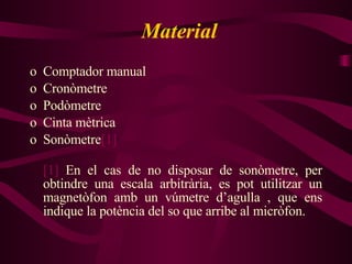 Material Comptador manual Cronòmetre Podòmetre Cinta mètrica Sonòmetre [1] [1]  En el cas de no disposar de sonòmetre, per obtindre una escala arbitrària, es pot utilitzar un magnetòfon amb un vúmetre d’agulla , que ens indique la potència del so que arribe al micròfon. 