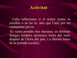 Activitat Calia reflexionar si el nostre centre és sorollós o no ho és, atés que l’aire pot ser contaminat pel so. Es varen prendre tres mesures, en distintes franges horàries (primeres hores del matí, després de l’hora del pati, i a últimes hores de la jornada escolar). 