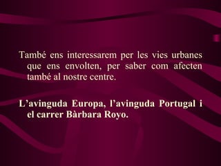 També ens interessarem per les vies urbanes que ens envolten, per saber com afecten també al nostre centre. L’avinguda Europa, l’avinguda Portugal i el carrer Bàrbara Royo. 