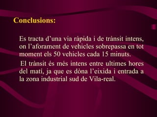 Conclusions: Es tracta d’una via ràpida i de trànsit intens, on l’aforament de vehicles sobrepassa en tot moment els 50 vehicles cada 15 minuts. El trànsit és més intens entre ultimes hores del matí, ja que es dòna l’eixida i entrada a la zona industrial sud de Vila-real.  