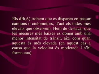 Els dB(A) trobem que es disparen en passar camions o ciclomotors, d’ací els índex més elevats que observem. Hem de destacar que les mesures més baixes es donen amb una menor intensitat de trànsit, així com quan aquesta és més elevada (en aquest cas a causa que la velocitat és moderada i s’hi forma cua). 