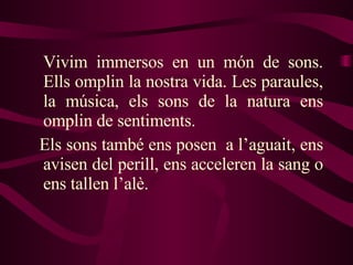 Vivim immersos en un món de sons. Ells omplin la nostra vida. Les paraules, la música, els sons de la natura ens omplin de sentiments.  Els sons també ens posen  a l’aguait, ens avisen del perill, ens acceleren la sang o ens tallen l’alè. 