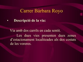 Carrer Bàrbara Royo Descripció de la via: Via amb dos carrils en cada sentit. Les dues vies presenten dues zones d’estacionament localitzades als dos costats de les voreres. 
