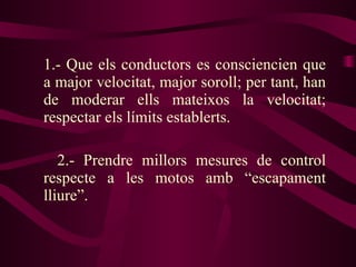 1.- Que els conductors es consciencien que a major velocitat, major soroll; per tant, han de moderar ells mateixos la velocitat; respectar els límits establerts. 2.- Prendre millors mesures de control respecte a les motos amb “escapament lliure”.  