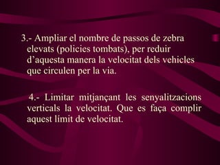 3.- Ampliar el nombre de passos de zebra elevats (policies tombats), per reduir d’aquesta manera la velocitat dels vehicles que circulen per la via. 4.- Limitar mitjançant les senyalitzacions verticals la velocitat. Que es faça complir aquest límit de velocitat. 