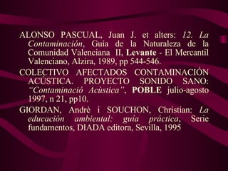 ALONSO PASCUAL, Juan J. et alters:  12. La Contaminación , Guía de la Naturaleza de la Comunidad Valenciana  II,  Levante  - El Mercantil Valenciano, Alzira, 1989, pp 544-546. COLECTIVO AFECTADOS CONTAMINACIÓN ACÚSTICA. PROYECTO SONIDO SANO:  “Contaminació Acùstica” ,  POBLE  julio-agosto 1997, n 21, pp10. GIORDAN, Andrè i SOUCHON, Christian:  La educación ambiental: guía práctica , Serie fundamentos, DIADA editora, Sevilla, 1995 