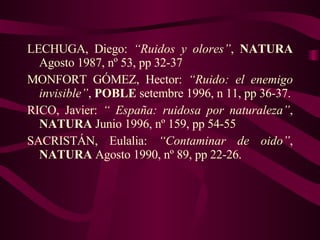 LECHUGA, Diego:  “Ruidos y olores” ,  NATURA  Agosto 1987, nº 53, pp 32-37 MONFORT GÓMEZ, Hector:  “Ruido: el enemigo invisible” ,  POBLE  setembre 1996, n 11, pp 36-37. RICO, Javier:  “ España: ruidosa por naturaleza” ,  NATURA  Junio 1996, nº 159, pp 54-55 SACRISTÁN, Eulalia:  “Contaminar de oido” ,  NATURA  Agosto 1990, nº 89, pp 22-26. 