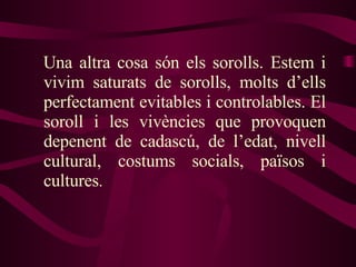 Una altra cosa són els sorolls. Estem i vivim saturats de sorolls, molts d’ells perfectament evitables i controlables. El soroll i les vivències que provoquen depenent de cadascú, de l’edat, nivell cultural, costums socials, països i cultures . 