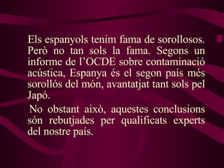 Els espanyols tenim fama de sorollosos. Però no tan sols la fama. Segons un informe de l’OCDE sobre contaminació acústica, Espanya és el segon país més sorollós del món, avantatjat tant sols pel Japó.  No obstant això, aquestes conclusions són rebutjades per qualificats experts del nostre país. 
